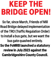 KEEP THE  BRIDGE OPEN! So far, since March, Friends of Mill Road Bridge delayed implementation of the TRO (Traffic Regulation Order) to install a bus gate, but we want the bus gate quashed entirely. So the FoMRB launched a statutory review in July 2023 against the  Cambridgeshire County Council. 